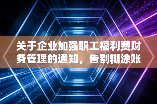 关于企业加强职工福利费财务管理的通知,告别糊涂账,让每一分福利都温暖人心