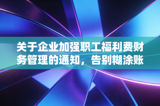 关于企业加强职工福利费财务管理的通知，告别糊涂账，让每一分福利都温暖人心