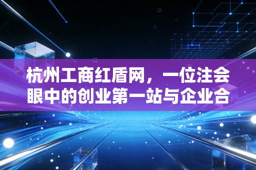 杭州工商红盾网，一位注会眼中的创业第一站与企业合规生命线