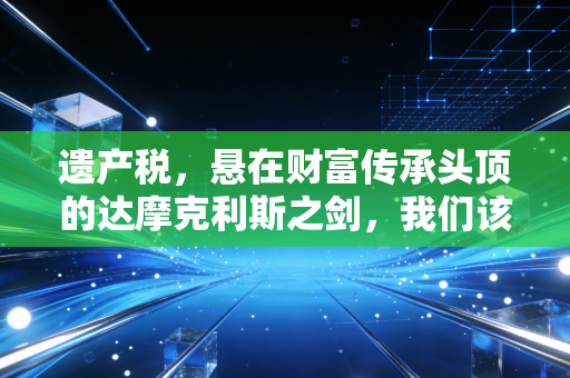 遗产税,悬在财富传承头顶的达摩克利斯之剑,我们该如何接招?