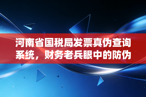 河南省国税局发票真伪查询系统，财务老兵眼中的防伪避坑指南