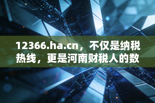 12366.ha.cn，不仅是纳税热线，更是河南财税人的数字管家——深度解析税务服务新生态