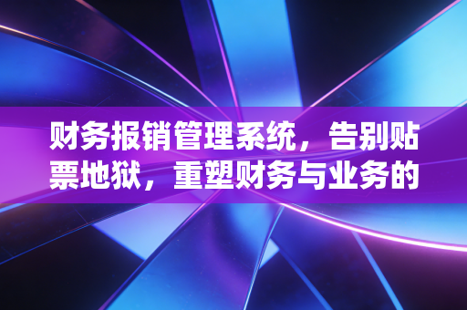 财务报销管理系统，告别贴票地狱，重塑财务与业务的共生关系