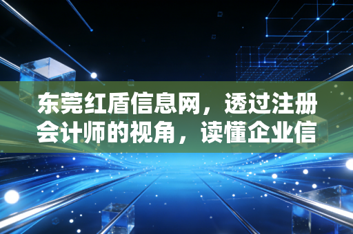 东莞红盾信息网,透过注册会计师的视角,读懂企业信用与合规的生命线
