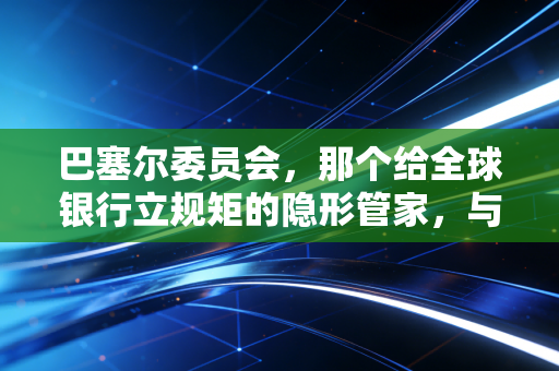 巴塞尔委员会，那个给全球银行立规矩的隐形管家，与我们每个人的钱袋子有何关系？