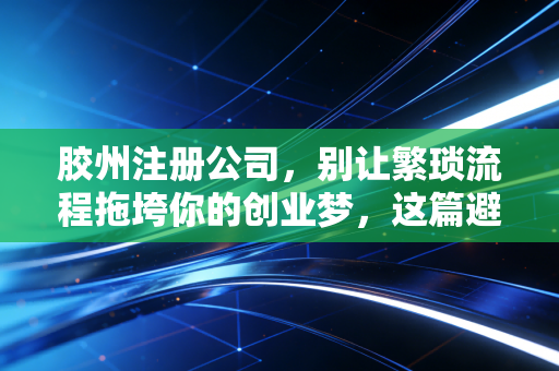 胶州注册公司,别让繁琐流程拖垮你的创业梦,这篇避坑指南请收好