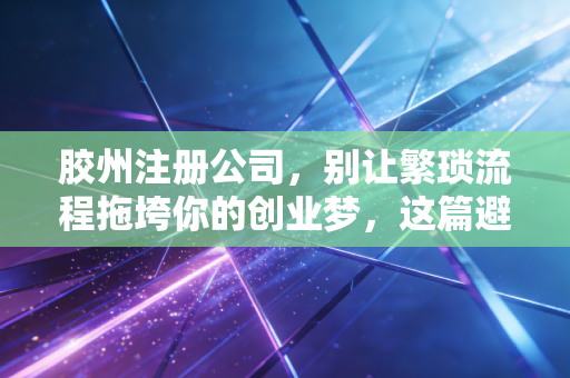 胶州注册公司,别让繁琐流程拖垮你的创业梦,这篇避坑指南请收好