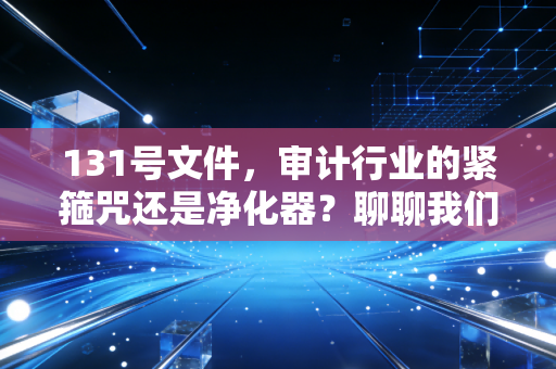 131号文件,审计行业的紧箍咒还是净化器?聊聊我们这行的未来与出路