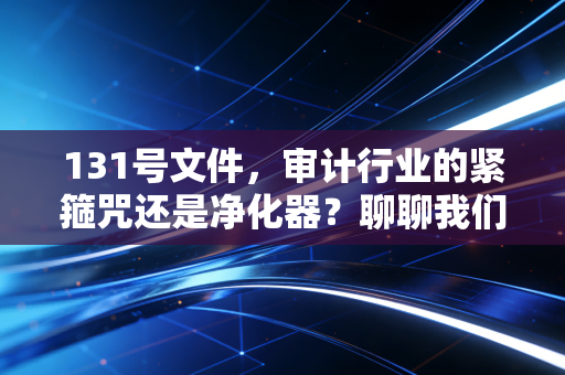131号文件,审计行业的紧箍咒还是净化器?聊聊我们这行的未来与出路