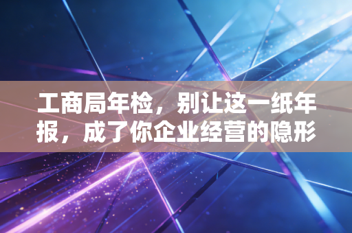 工商局年检，别让这一纸年报，成了你企业经营的隐形炸弹