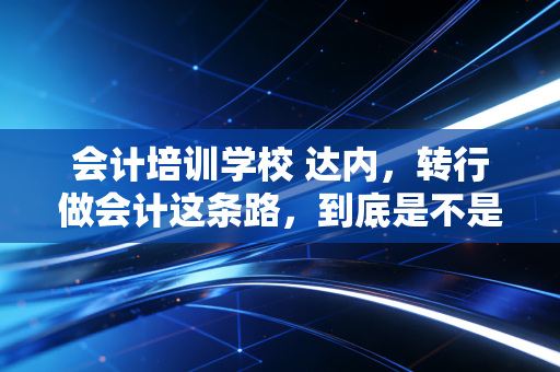 会计培训学校 达内，转行做会计这条路，到底是不是智商税？一位注会前辈的掏心窝子话