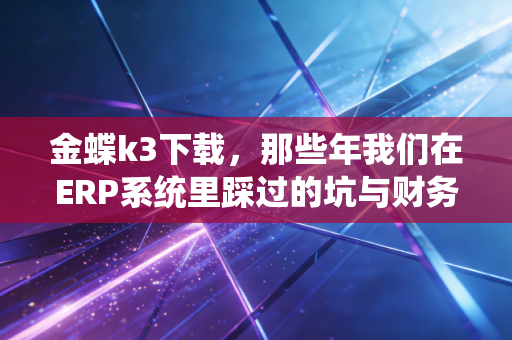 金蝶k3下载,那些年我们在ERP系统里踩过的坑与财务人的数字化觉醒
