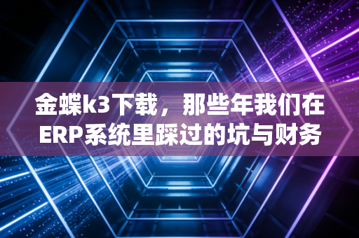 金蝶k3下载,那些年我们在ERP系统里踩过的坑与财务人的数字化觉醒