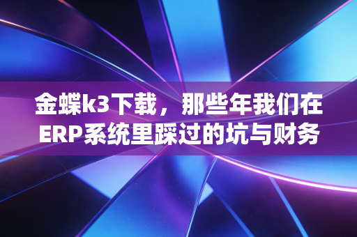 金蝶k3下载，那些年我们在ERP系统里踩过的坑与财务人的数字化觉醒