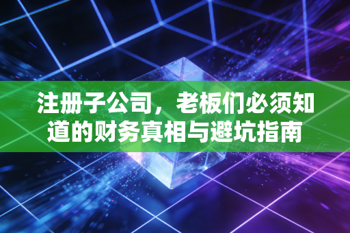 注册子公司，老板们必须知道的财务真相与避坑指南