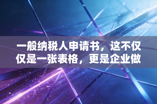 一般纳税人申请书，这不仅仅是一张表格，更是企业做大做强的通行证
