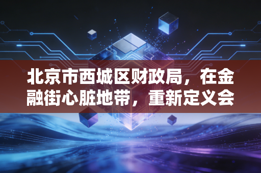 北京市西城区财政局,在金融街心脏地带,重新定义会计监管的硬度与温度