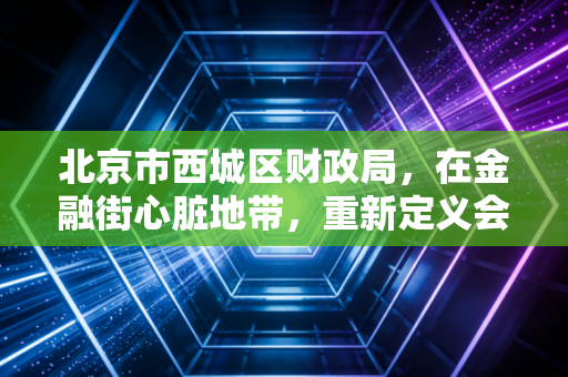 北京市西城区财政局，在金融街心脏地带，重新定义会计监管的硬度与温度