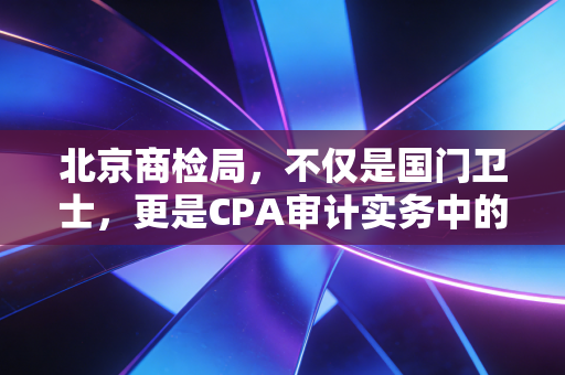 北京商检局,不仅是国门卫士,更是CPA审计实务中的隐形关卡