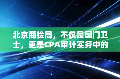 北京商检局，不仅是国门卫士，更是CPA审计实务中的隐形关卡