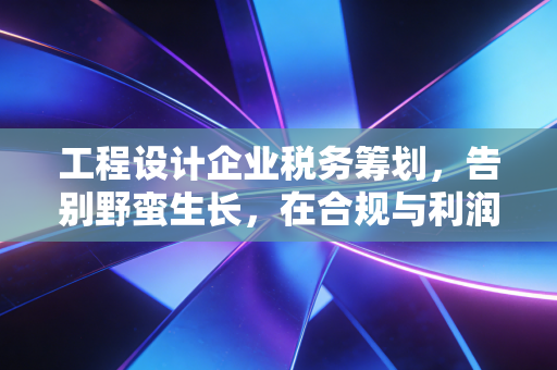 工程设计企业税务筹划,告别野蛮生长,在合规与利润间寻找黄金平衡点