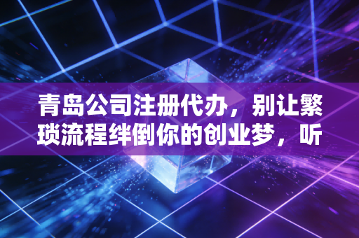 青岛公司注册代办，别让繁琐流程绊倒你的创业梦，听听老会计的大实话