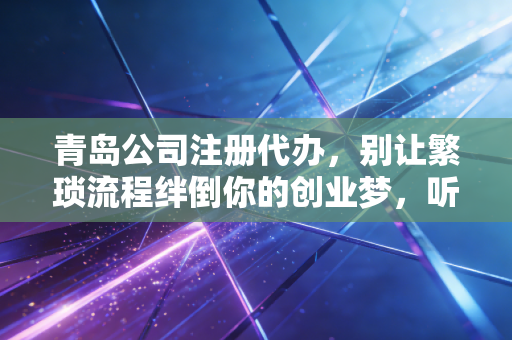 青岛公司注册代办，别让繁琐流程绊倒你的创业梦，听听老会计的大实话