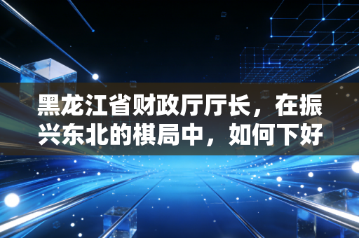 黑龙江省财政厅厅长,在振兴东北的棋局中,如何下好财政这盘大棋?