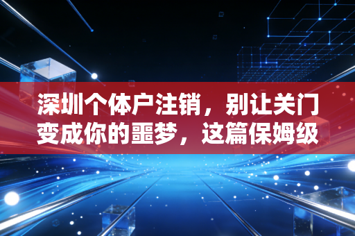 深圳个体户注销,别让关门变成你的噩梦,这篇保姆级攻略请收好