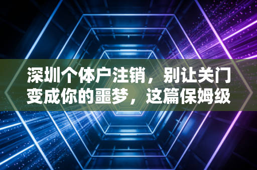 深圳个体户注销,别让关门变成你的噩梦,这篇保姆级攻略请收好