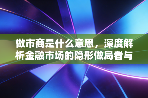 做市商是什么意思，深度解析金融市场的隐形做局者与流动性基石