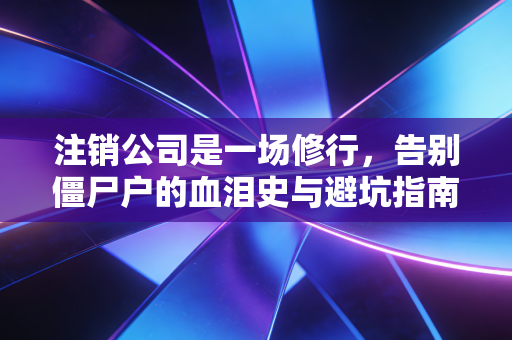 注销公司是一场修行,告别僵尸户的血泪史与避坑指南