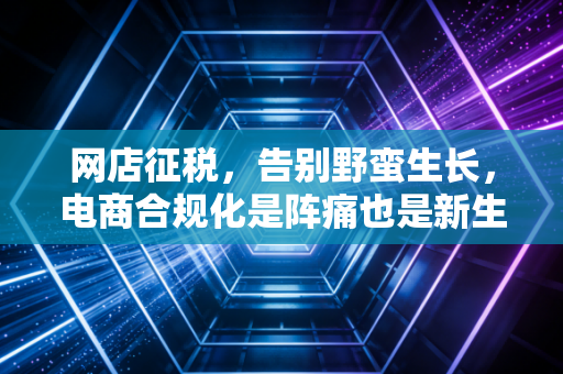 网店征税，告别野蛮生长，电商合规化是阵痛也是新生