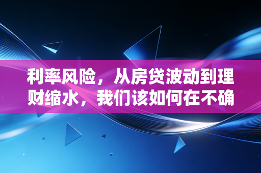 利率风险,从房贷波动到理财缩水,我们该如何在不确定的时代守住财富?
