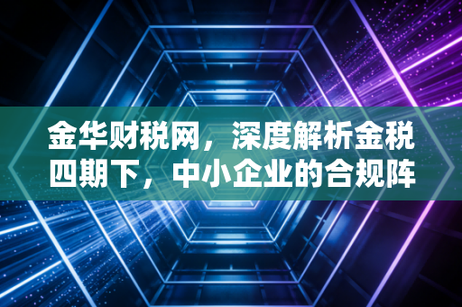 金华财税网,深度解析金税四期下,中小企业的合规阵痛与破局之道