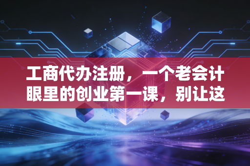 工商代办注册，一个老会计眼里的创业第一课，别让这些细节绊倒你