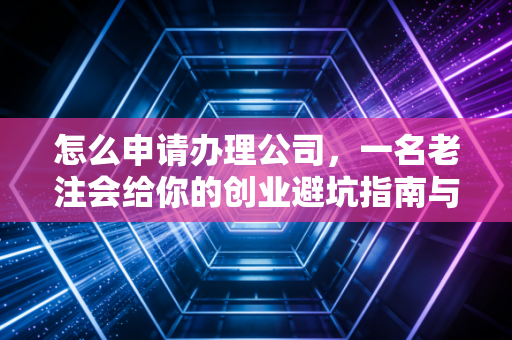 怎么申请办理公司,一名老注会给你的创业避坑指南与实操全流程