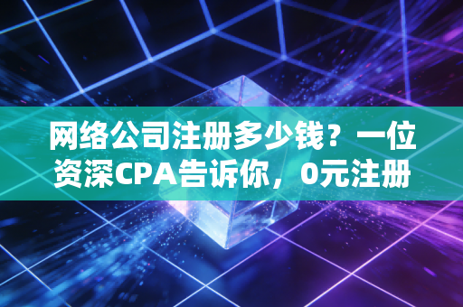 网络公司注册多少钱？一位资深CPA告诉你，0元注册背后的真实代价与避坑指南
