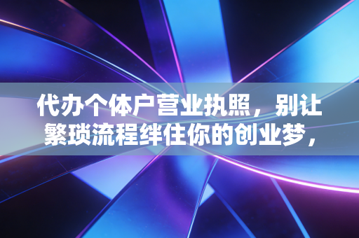 代办个体户营业执照，别让繁琐流程绊住你的创业梦，资深注会告诉你其中的门道
