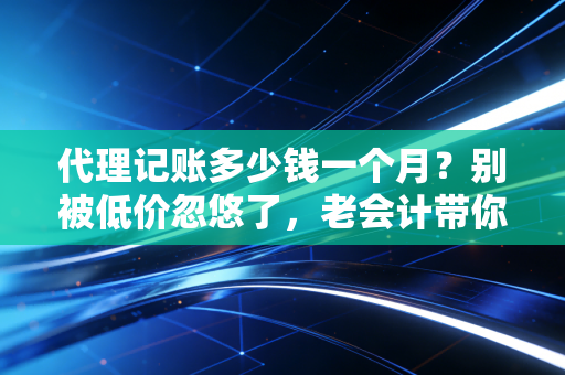 代理记账多少钱一个月?别被低价忽悠了,老会计带你算笔明白账