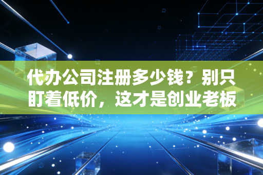 代办公司注册多少钱？别只盯着低价，这才是创业老板该懂的隐形账