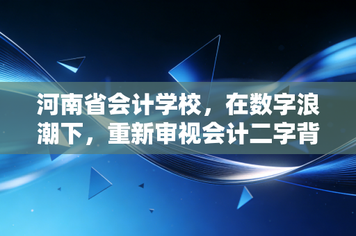 河南省会计学校,在数字浪潮下,重新审视会计二字背后的沉浮与坚守