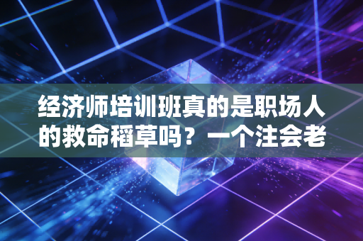 经济师培训班真的是职场人的救命稻草吗?一个注会老兵的掏心窝子话