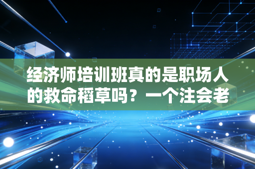 经济师培训班真的是职场人的救命稻草吗？一个注会老兵的掏心窝子话