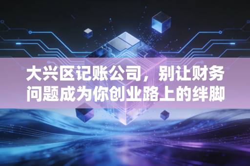 大兴区记账公司,别让财务问题成为你创业路上的绊脚石,聊聊我眼中的财税江湖