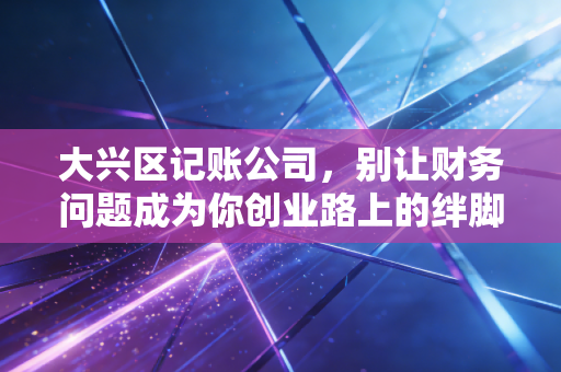 大兴区记账公司，别让财务问题成为你创业路上的绊脚石，聊聊我眼中的财税江湖