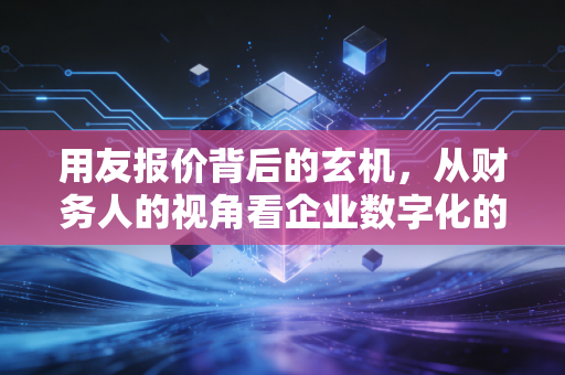 用友报价背后的玄机,从财务人的视角看企业数字化的真实成本