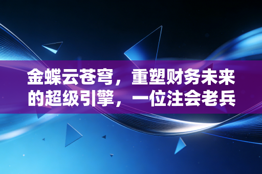 金蝶云苍穹,重塑财务未来的超级引擎,一位注会老兵的深度观察