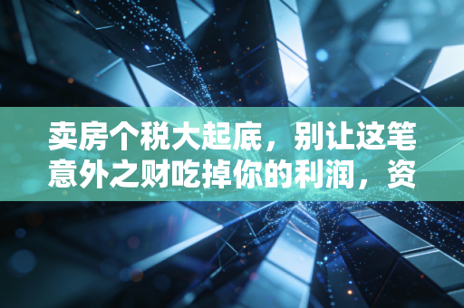 卖房个税大起底，别让这笔意外之财吃掉你的利润，资深CPA教你合理规划