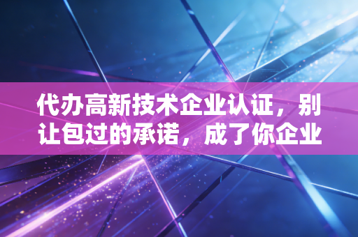 代办高新技术企业认证，别让包过的承诺，成了你企业最大的雷区
